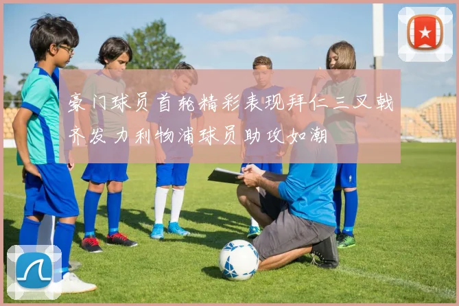 豪门球员首轮精彩表现拜仁三叉戟齐发力利物浦球员助攻如潮