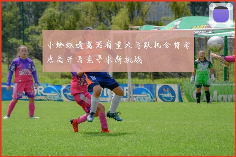 小蜘蛛透露若有重大飞跃机会将考虑离开马竞寻求新挑战