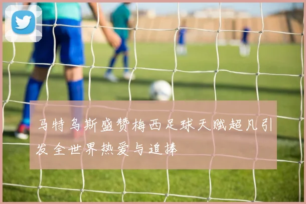 马特乌斯盛赞梅西足球天赋超凡引发全世界热爱与追捧