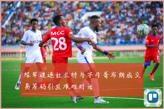 绿军追逐杜兰特与字母哥布朗成交易筹码引发艰难对话
