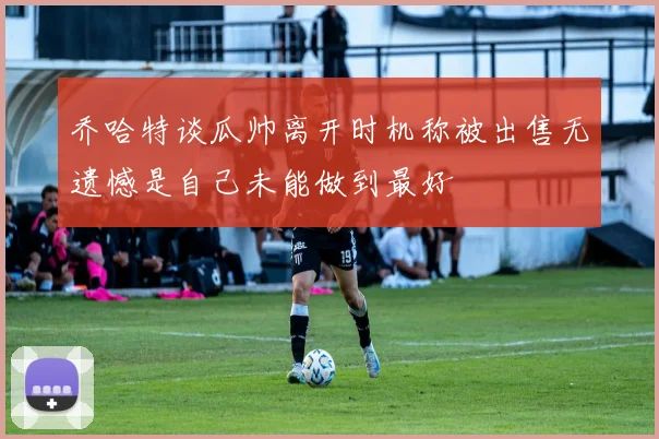 乔哈特谈瓜帅离开时机称被出售无遗憾是自己未能做到最好