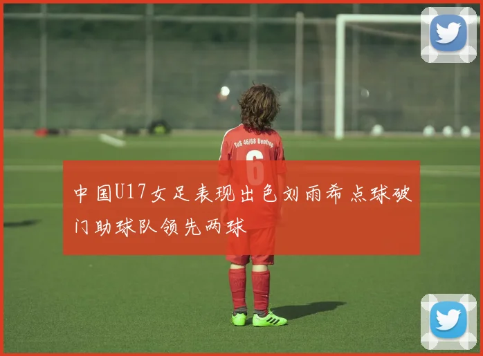 中国U17女足表现出色刘雨希点球破门助球队领先两球
