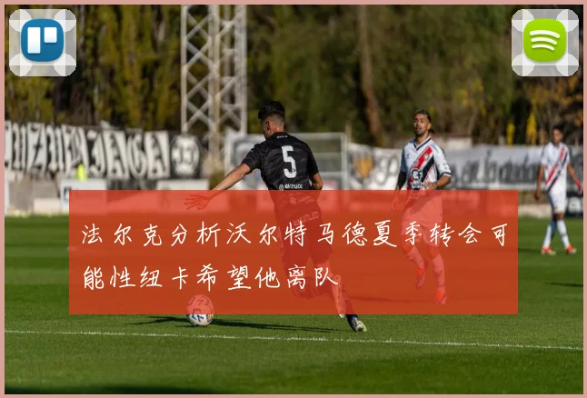 法尔克分析沃尔特马德夏季转会可能性纽卡希望他离队