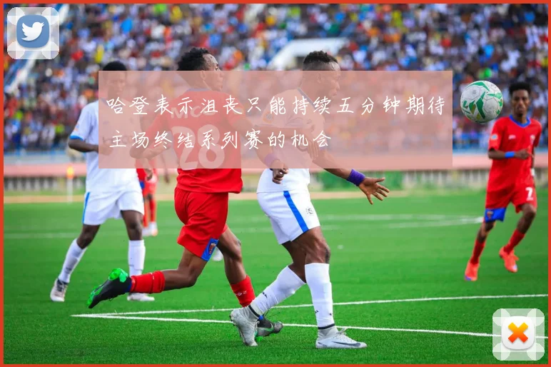 哈登表示沮丧只能持续五分钟期待主场终结系列赛的机会