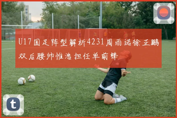 U17国足阵型解析4231周雨诺徐正鹏双后腰帅惟浩担任单前锋