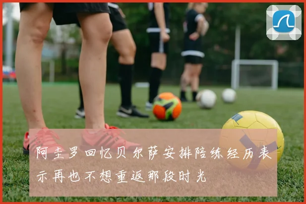 阿圭罗回忆贝尔萨安排陪练经历表示再也不想重返那段时光