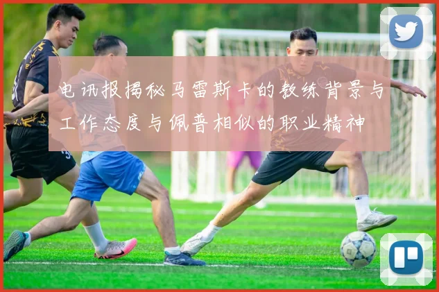 电讯报揭秘马雷斯卡的教练背景与工作态度与佩普相似的职业精神