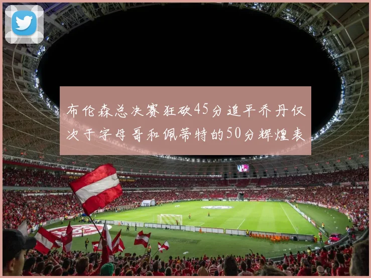 布伦森总决赛狂砍45分追平乔丹仅次于字母哥和佩蒂特的50分辉煌表现