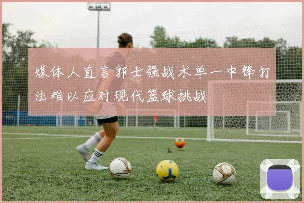 媒体人直言郭士强战术单一中锋打法难以应对现代篮球挑战