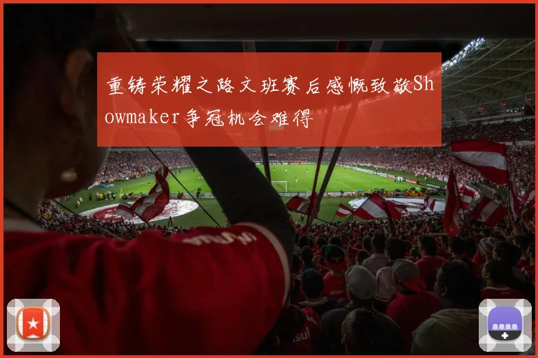 重铸荣耀之路文班赛后感慨致敬Showmaker争冠机会难得