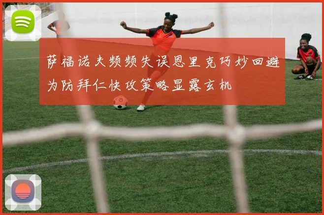 萨福诺夫频频失误恩里克巧妙回避为防拜仁快攻策略显露玄机
