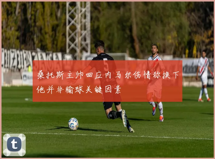 桑托斯主帅回应内马尔伤情称换下他并非输球关键因素