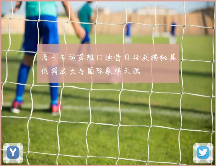 马卡专访苏维门迪昔日好友揭秘其低调成长与国际象棋天赋