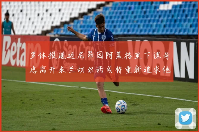 罗体报道迈尼昂因阿莱格里下课考虑离开米兰切尔西或将重新追求他